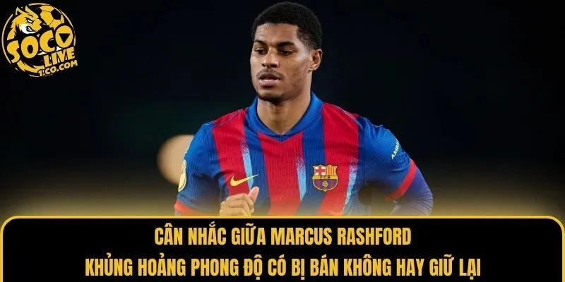 Cân nhắc giữa Marcus Rashford khủng hoảng phong độ có bị bán không hay giữ lại