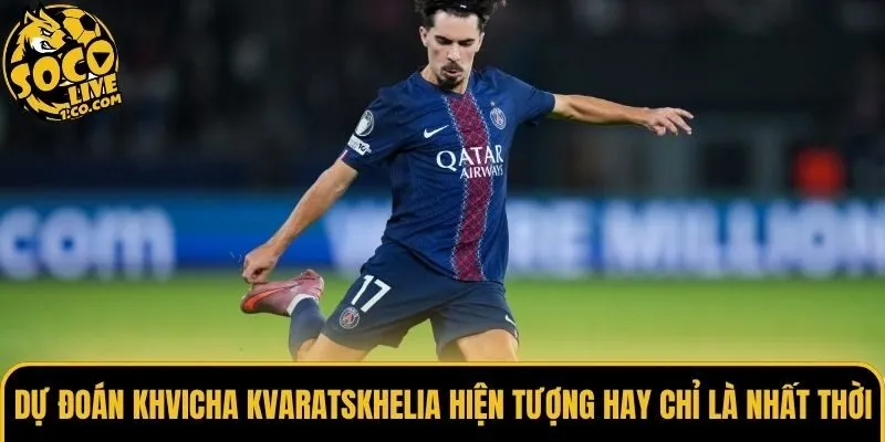 Dự đoán Khvicha Kvaratskhelia hiện tượng hay chỉ là nhất thời