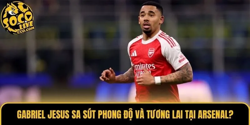 Gabriel Jesus sa sút phong độ và tương lai tại Arsenal?