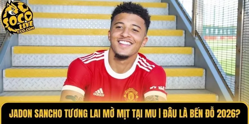 Jadon Sancho Tương Lai Mờ Mịt Tại MU | Đâu Là Bến Đỗ 2026?