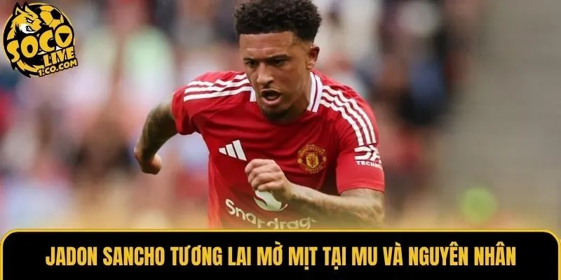 Jadon Sancho tương lai mờ mịt tại MU và nguyên nhân