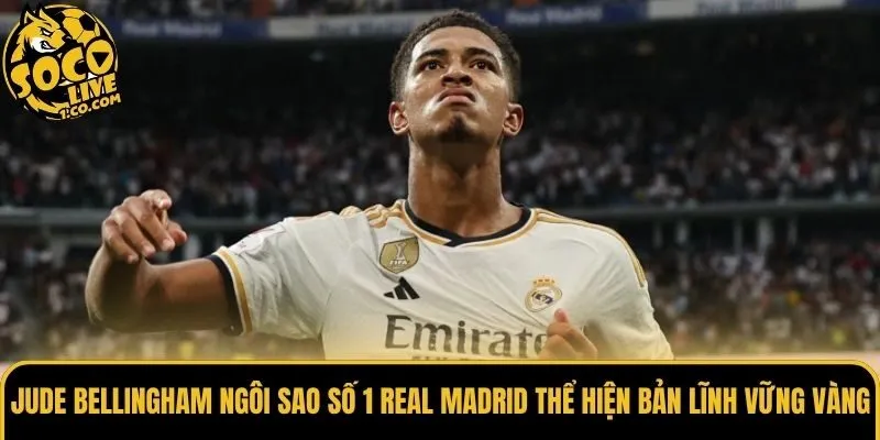 Jude Bellingham ngôi sao số 1 Real Madrid thể hiện bản lĩnh vững vàng