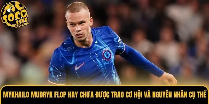 Mykhailo Mudryk flop hay chưa được trao cơ hội và nguyên nhân cụ thể