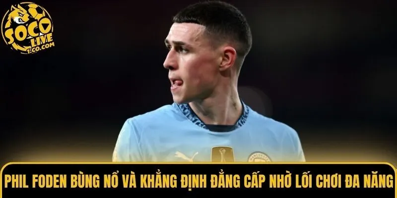 Phil Foden bùng nổ và khẳng định đẳng cấp nhờ lối chơi đa năng