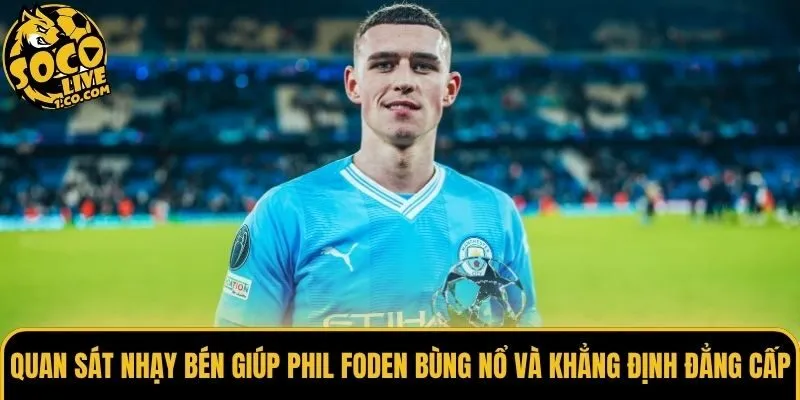 Quan sát nhạy bén giúp Phil Foden bùng nổ và khẳng định đẳng cấp
