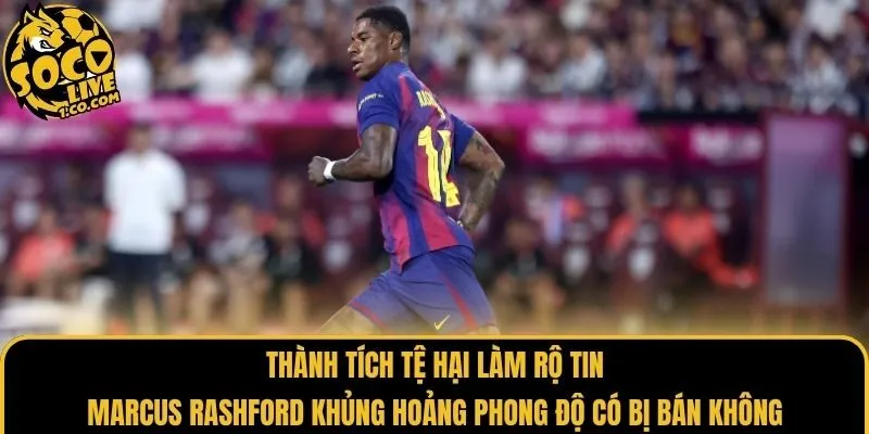 Thành tích tệ hại làm rộ tin Marcus Rashford khủng hoảng phong độ có bị bán không